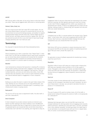 alerts@                                                                           Engagement

We’ll discuss alerts a little later, but be sure to have an inbox that collects   Engagement refers to how your subscribers are responding to the content
your alerts. These may be triggered alerts, MTA errors or monitoring alerts.      that you’re sending. Are they regularly opening your email and clicking
                                                                                  on your links? If they’re engaging with the content, your reputation and
                                                                                  deliverability will improve. If they’re not engaging with the content and are
Hotmail, Yahoo, Gmail, etc.
                                                                                  deleting, marking as spam or unsubscribing, your reputation will drop and
                                                                                  affect your overall deliverability.
Set up an email account with each major ISP or email system. You can
set up two different types of accounts or combine them all into one, but
                                                                                  Feedback Loop
we recommend one account for testing purposes, and another for support/
tools/postmaster-related stuff with those sites. Hotmail SNDS requires a
                                                                                  A feedback loop (or FBL) is a process wherein the recipient clicks “Report
hotmail account, and Yahoo requires accounts to register FBL. Don’t use
                                                                                  Spam” in their email client, and if you’re registered with the ISP’s FBL
your personal accounts for this, as you don’t want to have to go through
                                                                                  process, they’ll send you a specially formatted message that says who
changing ownership over if you leave your post.
                                                                                  complained so you can unsubscribe them from your list.

Terminology                                                                       ISP

You may want to become familiar with these deliverability terms:                  Note that an ISP can be a corporation or anyone receiving email. Don’t
                                                                                  just assume that ISPs are the only ones capable of implementing technol-
Abuse Complaints                                                                  ogy to filter your email, provide FBL reports, etc.

Abuse complaints occur when a subscriber clicks “Report Spam” in their            MTA
email client. For ISPs that use feedback loops to report abuse complaints,
you can record these abuse complaints and unsubscribe the complaint.              An application or piece of software responsible for transferring or routing
It’s important that abuse complaints are removed, because failure to              email from point A to B.
remove a complaint is a common reason for ending up on a blacklist.
                                                                                  Reputation
Blacklist
                                                                                  Reputation refers to how an ISP views your content and/or infrastructure.
Lists maintained by companies that specialize in revealing IPs or domains         ISPs track your reputation either by domain or IP. It’s like a grade in
that are either sending unsolicited email, engaging in bad email practices        school. That grade is tied to your IP or domain and determined by algo-
or associated with a website that’s engaging in bad practices. There are          rithms that differ with each ISP. Generally, the reputation is determined
multiple blacklists, and some are more serious than others. Some ISPs             by some formula of engagement, abuse complaints, bounces and send
maintain their own blacklists, which consist of public blacklists and their       volumes.
own internal blacklists based on engagement or direct complaints.
                                                                                  Seed List
Bulking
                                                                                  A list that consists of email addresses with the major/minor ISPs that’s
Bulking occurs when the email is routed to the spam folder instead of the         injected into the campaign to see where the email is delivered. You don’t
inbox. Bulking can occur because you’re not using authentication, your            touch these emails in any way—you just want to see where the email is
content has spammy keywords or resembles spam, or something in your               placed or if it’s delivered at all.
infrastructure’s history is causing concern.
                                                                                  Shared IP
Dedicated IP
                                                                                  The use of a group of IPs used for multiple clients. All of the traffic is
The use of an IP for one client or department’s traffic. No other traffic is      spread across multiple IPs because the volume or traffic is not appropriate
sent over a dedicated IP.                                                         for a dedicated IP.

Direct Complaint                                                                  Spam Trap

A direct complaint occurs when someone reaches out directly to your               Addresses that have gone stale or are old that ISPs have turned into
domain by either replying to the reply-to address or your abuse@ email            honeypot addresses for catching senders that are engaging email accounts
address and complains that they no longer wish to receive email from you.         without permission. Generally you’ll see spam traps in old lists, purchased
It’s generally best to just unsubscribe them and let them know they’re            lists or lists collected improperly. The best way to get rid of spam traps is
unsubscribed. Don’t ask them to do anything, don’t beg them to stay, etc.         to use reactivation or pruning techniques with your list on a regular basis.
                                                                                  (And, of course, to use strictly permission-based lists.)


                                                                                                                                                            19
 