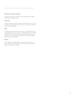 Subscription, Subscribe or Subscriber

A person who has given you tangible and confirmable proof to engage in
sending them commercial email.

Unsubscribe

A process in which a subscriber requests to be removed from a list. You’re
required to honor all unsubscribes, and failure to process an unsubscribe
is a violation of CAN-SPAM.

VMTA

Some MTA applications will allow you to set up a virtual MTA that allows
multiple MTAs to run on one machine, all using different IPs and domains.
So instead of having five machines for the five sending domains in your
infrastructure, you can have one machine that has the MTA configured
with five (or more) virtual MTAs.

Whitelist

A list or registry of approved senders. Note that being on a whitelist
doesn’t mean you can violate terms or build a poor reputation. Doing so
will get you booted from a whitelist.




                                                                             20
 