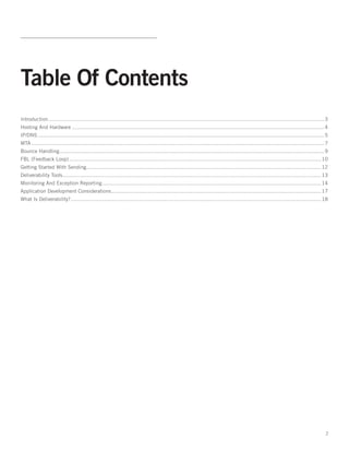 Table Of Contents
Introduction................................................................................................................................................................................. 3
Hosting And Hardware.................................................................................................................................................................. 4
IP/DNS........................................................................................................................................................................................ 5
MTA............................................................................................................................................................................................ 7
Bounce Handling. ........................................................................................................................................................................ 9
               .
FBL (Feedback Loop).................................................................................................................................................................. 10
Getting Started With Sending...................................................................................................................................................... 12
                            .
Deliverability Tools. .................................................................................................................................................................... 13
                    .
Monitoring And Exception Reporting. ........................................................................................................................................... 14
                                  .
Application Development Considerations. ..................................................................................................................................... 17
                                      .
What Is Deliverability?. ............................................................................................................................................................... 18
                       .




                                                                                                                                                                                               2
 
