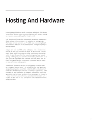 Hosting And Hardware
Choosing the proper hosting facility is a big part of designing your delivery
infrastructure. Whether you’re going into an existing data center or looking
for a new one, you should keep a few things in mind.

First, you should NOT use cloud environments like Amazon or RackSpace
Cloud, as these environments are in no way suited for sending email.
They’re also home to spammers, so it’s best to keep your sending IPs off
these networks. Make sure you’re with a reputable hosting facility for your
sending network.   

And you don’t want your MTAs to live in the cloud or in a virtual environ-
ment. MTAs need bare metal and fast drives. An MTA’s activity is bound
mostly to disk and CPU, so cloud and virtual environments aren’t suited
well to the task. Consider this when you’re thinking about your network
topology and designing your application. Your sending infrastructure (or at
least your MTA) may have to exist in another datacenter. We’ve seen the
effects of tying your sending infrastructure in the cloud, and the results
are poor performance and reputation.  

Some delivery applications are built so that the agent builds the email
up at the agent level and hands it off to the MTA, while other agents are
designed to package the needed data and let the MTA handle the email’s
construction. Both have pros and cons, but when your application is in the
cloud and the MTA may have to live elsewhere, it’s important to pick the
agent option that limits your bandwidth. If you’re mostly in the cloud or in
a virtual environment, ensure that your application is developed in such a
way that the MTA does not have to exist in the same network/environment
as the application.




                                                                                4
 