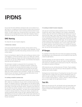 IP/DNS
So you have the email addresses necessary to start, but no domain to at-          I’m sending on behalf of several companies.
tach them to—or maybe you do have a domain to attach them to but don’t
know where to go from there. If you’re sending commercial email for your          Let’s say you’re sending for several companies at once. The first deter-
domain, it’s best to attach your commercial email to your domain in some          mination you need to make is whether to use a shared or dedicated IP
capacity. If you’re sending email out for some other company or have no           scheme. Later, we’ll describe the differences and reasons you’d use one
idea where to start with IPs and domains, then this section should help.          versus the other. Again, same rules apply: Choose your domain, sub-do-
                                                                                  main and naming conventions wisely, as this can have a significant effect
DNS Naming                                                                        on your deliverability and how you’re looked upon by ISPs and anti-spam
                                                                                  authorities. As always, think about growth here, and use some letter and
                                                                                  number scheme for your sub-domain—do NOT use a numbering scheme
You likely fall into one of several categories:  
                                                                                  for your root domain (mail.example1.com). If you’re using a pool of IPs
                                                                                  for several customers, ensure that the domain is consistent for that pool
I already have a domain.
                                                                                  of IPs. In other words, don’t use different domain names in the shared IP
                                                                                  pool, but use the xxxx1.yourdomain.com schema.
Let’s say you have the example.com domain, and you want to send a
bunch of marketing email to your list of opted-in email addresses. The first
thing to understand is the effect that sending commercial email can have          IP Ranges
on your domain.   
                                                                                  It’s important to think about how much email you’re going to be sending,
If you’re not sending to a legit list, then you’re putting your domain at risk.   and depending on your sending volume, you can determine how many IPs
Just engaging in commercial sending is risky, so you better plan carefully.       create the right balance.   
If you prefer to keep your domain out of the mix because there’s too much
at risk, then you can use a different domain. Just remember that everyone         Generally speaking, you don’t want too few IPs, in case you experience
associates you with example.com.                                                  more volume than you expect. And you don’t want so many IPs that you
                                                                                  look suspicious or spread out your volume over too many IPs. There has to
The next step to consider is using some form of a sub-domain. For                 be a balance of volume to IP/domain.   
instance, mail1.example.com is a possible sub-domain. Choose your
domain, sub-domain and naming conventions wisely, as this can have                ISPs know who you are, and they know your IP blocks. They’re probably
a significant effect on your deliverability and how ISPs and anti-spam            smarter than you are, and if you think your little old operation isn’t being
authorities view you. As always, think about growth here, and use some            watched, you’re sorely mistaken.
letter and number scheme for your sub-domain—do NOT use a numbering
scheme for your root domain. It’s best to associate ONE domain to one             Sending too much volume from an IP, sending from too many IPs or send-
client if you’re using a dedicated IP scheme.                                     ing too little from a range of IPs can all lead to deliverability issues. So
                                                                                  what’s the right number? Word to the Wise had a couple of posts about
I’m sending on behalf of someone else.                                            this in a series of articles (Article 1, Article 2, Article 3, Article 4) that will
                                                                                  give you some insight into the right balance for you.
Let’s say you’re sending for someone who’s not tied to your domain. Do
NOT, under any circumstances, tie your client’s commercial email to your
domain. For example: Say you’re a design agency, and Joe’s Bait & Tackle
                                                                                  Test IPs
wants you to send email for them. We’d advise you to use and associate all
                                                                                  Before you send over your IPs, visit Sender Score and Sender Base (and
email traffic to Joe’s Bait and Tackle’s domain. Using your own domain for
                                                                                  AOL) to find out the history and reputation of your IP. You don’t want
this will affect your domain reputation. Try to tie their commercial email to
                                                                                  to get an IP block with a bad reputation from your registrar or hosting
their domain or create a new domain. The same rules as above apply when
                                                                                  company.
it comes to naming conventions. (Choose your domain, sub-domain and
naming conventions wisely, as they can have a significant effect on your
deliverability and how you’re viewed by ISPs and anti-spam authorities. As
always, think about growth here, and use some letter and number scheme
for your sub-domain.




                                                                                                                                                                   5
 