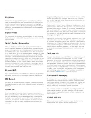 Registrars                                                                      Using a shared IP pool, you can put several clients into the pool, and this
                                                                                will keep sending frequency consistent. When you’re using a shared IP
                                                                                pool, you want to get your number of IPs right so that you’re sending the
It’s important to use a reputable registrar—use one that has high stan-
                                                                                right amount over each one.   
dards and, most importantly, takes abuse seriously. Don’t associate your
IPs with a registrar known to be used by spammers. If you’re going to
                                                                                The downside to a shared IP pool is that a sender or set of senders can af-
register domains or purchase IPs through a hosting facility, read through
                                                                                fect the reputation of the others. Throughout this guide, we’ll share some
our Hosting and Hardware section for some pointers on choosing a good
                                                                                techniques to help with this scenario, but its important to know that your
hosting facility.   
                                                                                IP or domain is what ISPs are generally looking at to determine reputation.
                                                                                Most people would say, “Then that’s a good enough reason to put everyone
From Address                                                                    on a dedicated IP!” But again, sending too little or infrequently can be as
                                                                                damaging as sending too much.   
The from address you use should be associated with the same domain as
the from domain in a dedicated IP setup, and the same domain where the          One more note on a shared IP:  Make sure your development team or your
signup occurred.                                                                code that hands the email off to the MTA is properly and evenly spread-
                                                                                ing your email over the pool of IPs. In other words, don’t let IP1 get 80%
WHOIS Contact Information                                                       of the content and IP2 get 20%. If you see that you’re sending too much
                                                                                volume and deliverability drops, add another IP or set of IPs. Ensure that
When you register your domains, apply ALL of your information to the            your pool of IPs is segmented by domain. If you need several pools, use
WHOIS information. Make sure the physical address information is listed,        the domain to denote the pool and the sub-domain to differentiate each
along with the organization name that’s associated with the email. Also en-     MTA/VMTA.
sure that the contact email addresses for abuse and other info is present
in the WHOIS record. Do this for all domains and IP addresses, and check        Dedicated IPs
each and every record if someone else sets this up for you. The WHOIS
information is important when registering for whitelisting, FBL and other       If you plan to send lots of volume (50-75K twice a week), send frequently
registration processes. If the WHOIS records don’t match up with the com-       (10-15K daily) or send transactional messages, you’ll want to use a
pany making say, a Microsoft SNDS request, you’ll be unable to register.        dedicated IP for that traffic. In some cases you may need to use a pool of
With Microsoft SNDS you have to ensure that your WHOIS records match            IPs for the dedicated traffic. In that case make sure that the IPs carry the
up to with the rDNS of the IPs you’re registering.  Something to avoid is       same domain with different sub-domains. Dedicated IPs are great because
domains by proxy and any other privacy service to mask IP/domain owner-         the traffic is isolated to that specific client/department. But it’s important
ship, etc. Most postmaster desks frown upon this.                               that if you choose to use dedicated IPs that your sending is consistent and
                                                                                the quality is high. It’s your traffic and ONLY your traffic, so nobody else
Reverse DNS                                                                     is at fault if things go bad. Dedicated IPs should be whitelisted. See the
                                                                                Word to the Wise ISP Information to find all the whitelists.
Setup forward-confirmed reverse DNS for your IP/Domains. Do this before
you register anything with ISPs, providers or do any type of whitelisting.      Transactional Messaging
MX Records                                                                      We advise you not to send transactional messages (signups, unsubscribes,
                                                                                online receipts, etc.) over the same IPs or domains as marketing-related
Ensure your MX Records are properly configured. Generally, your hosting         email. Instead, separate and segment these message types into their own
facility will help with the setup of this. Check the records at MXToolbox or    “worlds.” If you include these messages in the same domain/IPs, you
DNS Stuff.                                                                      won’t be able to apply for whitelisting on those domains/IPs.

                                                                                Also, if someone wants to unsubscribe from your weekly newsletter but
Shared IPs                                                                      still receive their online bill, you’d want that traffic to go over different
                                                                                domains so that if they block the newsletter traffic or unsubscribe, they
If you’re sending out for multiple clients or customers, sometimes it’s         still receive their bill.
better to use a shared pool of IP addresses. The volume or frequency from
one client or department may not warrant a dedicated IP. We’ll discuss
throttling in more detail a little later, but ISPs throttle your sending vol-   Publish Your IPs
ume. If you send too much, too fast, they’ll bulk you or reject the email.
Conversely, if you send too little or infrequently, ISPs can respond the        Make sure you publish your IPs somewhere on your site. Use them for
same way.                                                                       reference and to allow people to whitelist (or blacklist) you.




                                                                                                                                                                6
 