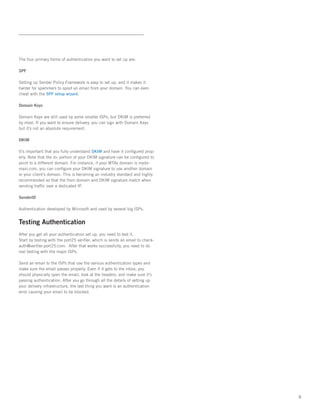 The four primary forms of authentication you want to set up are:

SPF

Setting up Sender Policy Framework is easy to set up, and it makes it
harder for spammers to spoof an email from your domain. You can even
cheat with the SPF setup wizard.

Domain Keys

Domain Keys are still used by some smaller ISPs, but DKIM is preferred
by most. If you want to ensure delivery, you can sign with Domain Keys
but it’s not an absolute requirement.

DKIM

It’s important that you fully understand DKIM and have it configured prop-
erly. Note that the d= portion of your DKIM signature can be configured to
point to a different domain. For instance, if your MTAs domain is mydo-
main.com, you can configure your DKIM signature to use another domain
or your client’s domain. This is becoming an industry standard and highly
recommended so that the from domain and DKIM signature match when
sending traffic over a dedicated IP.

SenderID

Authentication developed by Microsoft and used by several big ISPs.


Testing Authentication
After you get all your authentication set up, you need to test it.   
Start by testing with the port25 verifier, which is sends an email to check-
auth@verifier.port25.com.  After that works successfully, you need to do
real testing with the major ISPs.   

Send an email to the ISPs that use the various authentication types and
make sure the email passes properly. Even if it gets to the inbox, you
should physically open the email, look at the headers, and make sure it’s
passing authentication. After you go through all the details of setting up
your delivery infrastructure, the last thing you want is an authentication
error causing your email to be blocked.




                                                                               8
 