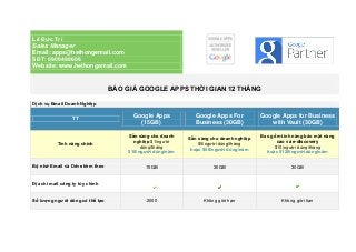 Lê Đức Trí
Sales Manager
Email: apps@hethongemail.com
SĐT: 0909498606
Website: www.hethongemail.com
BÁO GIÁ GOOGLE APPS THỜI GIAN 12 THÁNG
Dịch vụ Email Doanh Nghiệp
TT
Google Apps
(15GB)
Google Apps For
Business (30GB)
Google Apps for Business
with Vault (30GB)
Tính năng chính
Sẵn sàng cho doanh
nghiệp $1/người
dùng/tháng
$10/người dùng/năm
Sẵn sàng cho doanh nghiệp
$5/người dùng/tháng
hoặc $50/người dùng/năm
Bao gồm tính năng bảo mật nâng
cao và e-discovery
$10/người dùng/tháng
hoặc $120/người dùng/năm
Bộ nhớ Email và Drive kèm theo 15GB 30GB 30GB
Địa chỉ mail công ty tùy chỉnh
Số lượng người dùng có thể tạo 2000 Không giới hạn Không giới hạn
 