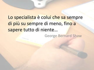 Lo specialista è colui che sa sempre di più su sempre di meno, fino a sapere tutto di niente… George Bernard Shaw 
