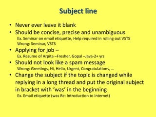 Subject line
• Never ever leave it blank
• Should be concise, precise and unambiguous
   Ex. Seminar on email etiquette, Help required in rolling out VSTS
   Wrong: Seminar, VSTS
• Applying for job –
   Ex. Resume of Arpita –Fresher, Gopal –Java-2+ yrs
• Should not look like a spam message
   Wrong: Greetings, Hi, Hello, Urgent, Congratulations, …
• Change the subject if the topic is changed while
  replying in a long thread and put the original subject
  in bracket with ‘was’ in the beginning
   Ex. Email etiquette (was Re: Introduction to Internet)
 