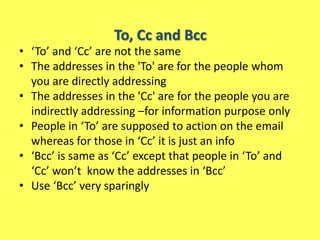 To, Cc and Bcc
• ‘To’ and ‘Cc’ are not the same
• The addresses in the 'To' are for the people whom
  you are directly addressing
• The addresses in the 'Cc' are for the people you are
  indirectly addressing –for information purpose only
• People in ‘To’ are supposed to action on the email
  whereas for those in ‘Cc’ it is just an info
• ‘Bcc’ is same as ‘Cc’ except that people in ‘To’ and
  ‘Cc’ won’t know the addresses in ‘Bcc’
• Use ‘Bcc’ very sparingly
 