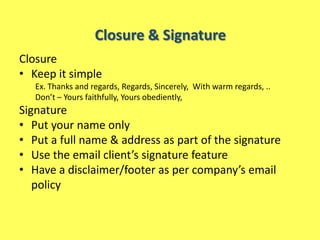 Closure & Signature
Closure
• Keep it simple
   Ex. Thanks and regards, Regards, Sincerely, With warm regards, ..
   Don’t – Yours faithfully, Yours obediently,
Signature
• Put your name only
• Put a full name & address as part of the signature
• Use the email client’s signature feature
• Have a disclaimer/footer as per company’s email
   policy
 