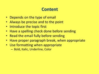 Content
•   Depends on the type of email
•   Always be precise and to the point
•   Introduce the topic first
•   Have a spelling check done before sending
•   Read the email fully before sending
•   Have proper paragraph break, when appropriate
•   Use formatting when appropriate
    – Bold, Italic, Underline, Color
 
