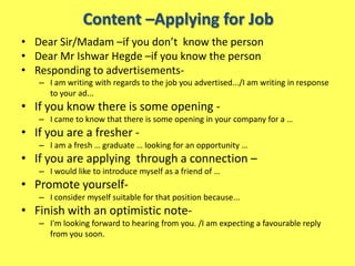 Content –Applying for Job
• Dear Sir/Madam –if you don’t know the person
• Dear Mr Ishwar Hegde –if you know the person
• Responding to advertisements-
   – I am writing with regards to the job you advertised.../I am writing in response
     to your ad...
• If you know there is some opening -
   – I came to know that there is some opening in your company for a …
• If you are a fresher -
   – I am a fresh … graduate … looking for an opportunity …
• If you are applying through a connection –
   – I would like to introduce myself as a friend of …
• Promote yourself-
   – I consider myself suitable for that position because...
• Finish with an optimistic note-
   – I'm looking forward to hearing from you. /I am expecting a favourable reply
     from you soon.
 