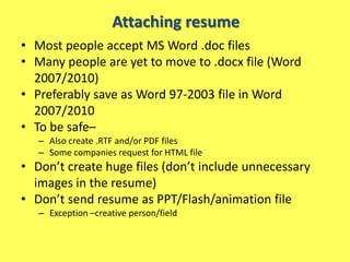 Attaching resume
• Most people accept MS Word .doc files
• Many people are yet to move to .docx file (Word
  2007/2010)
• Preferably save as Word 97-2003 file in Word
  2007/2010
• To be safe–
   – Also create .RTF and/or PDF files
   – Some companies request for HTML file
• Don’t create huge files (don’t include unnecessary
  images in the resume)
• Don’t send resume as PPT/Flash/animation file
   – Exception –creative person/field
 