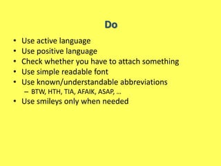 Do
•   Use active language
•   Use positive language
•   Check whether you have to attach something
•   Use simple readable font
•   Use known/understandable abbreviations
    – BTW, HTH, TIA, AFAIK, ASAP, …
• Use smileys only when needed
 