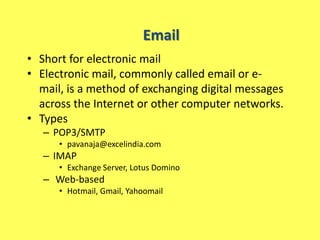 Email
• Short for electronic mail
• Electronic mail, commonly called email or e-
  mail, is a method of exchanging digital messages
  across the Internet or other computer networks.
• Types
   – POP3/SMTP
      • pavanaja@excelindia.com
   – IMAP
      • Exchange Server, Lotus Domino
   – Web-based
      • Hotmail, Gmail, Yahoomail
 