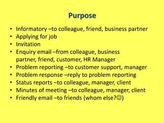 Purpose
•   Informatory –to colleague, friend, business partner
•   Applying for job
•   Invitation
•   Enquiry email –from colleague, business
    partner, friend, customer, HR Manager
•   Problem reporting –to customer support, manager
•   Problem response –reply to problem reporting
•   Status reports –to colleague, manager, client
•   Minutes of meeting –to colleague, manager, client
•   Friendly email –to friends (whom else?)
 