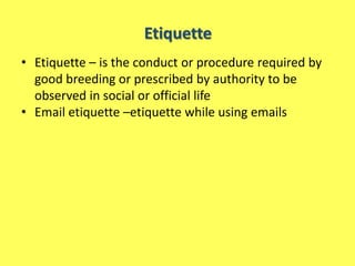 Etiquette
• Etiquette – is the conduct or procedure required by
  good breeding or prescribed by authority to be
  observed in social or official life
• Email etiquette –etiquette while using emails
 