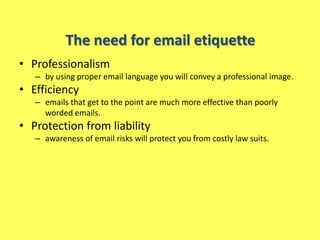 The need for email etiquette
• Professionalism
   – by using proper email language you will convey a professional image.
• Efficiency
   – emails that get to the point are much more effective than poorly
     worded emails.
• Protection from liability
   – awareness of email risks will protect you from costly law suits.
 