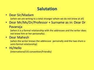 Salutation
• Dear Sir/Madam
  (when we are writing to a total stranger whom we do not know at all)
• Dear Mr/Ms/Dr/Professor + Surname as in: Dear Dr
  Pavanaja
  (when it is a formal relationship with the addressee and the writer does
  not know him or her personally).
• Dear Mahesh
  (when the writer knows the addressee personally and the two share a
  semi-formal relationship)
• Hi/Hello
  (International/US convention/Friendly)
 