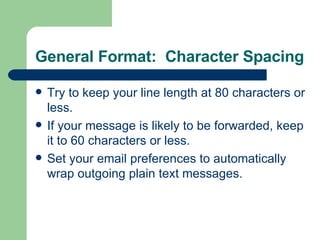 General Format:  Character Spacing Try to keep your line length at 80 characters or less. If your message is likely to be forwarded, keep it to 60 characters or less. Set your email preferences to automatically wrap outgoing plain text messages. 