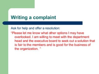 Writing a complaint <ul><li>Ask for help and offer a resolution: </li></ul><ul><li>“ Please let me know what other options...