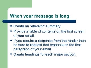 When your message is long
 Create an “elevator” summary.
 Provide a table of contents on the first screen
of your email.
 If you require a response from the reader then
be sure to request that response in the first
paragraph of your email.
 Create headings for each major section.
 