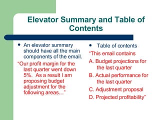 Elevator Summary and Table of
Contents
 An elevator summary
should have all the main
components of the email.
“Our profit margin for the
last quarter went down
5%. As a result I am
proposing budget
adjustment for the
following areas…”
 Table of contents
“This email contains
A. Budget projections for
the last quarter
B. Actual performance for
the last quarter
C. Adjustment proposal
D. Projected profitability”
 