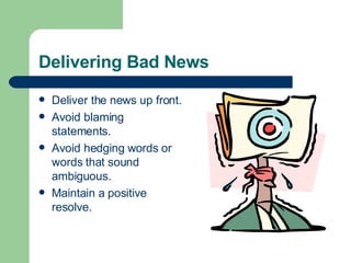Delivering Bad News
 Deliver the news up front.
 Avoid blaming
statements.
 Avoid hedging words or
words that sound
ambiguous.
 Maintain a positive
resolve.
 