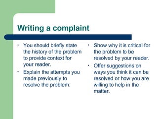 Writing a complaint
• You should briefly state
the history of the problem
to provide context for
your reader.
• Explain the attempts you
made previously to
resolve the problem.
• Show why it is critical for
the problem to be
resolved by your reader.
• Offer suggestions on
ways you think it can be
resolved or how you are
willing to help in the
matter.
 