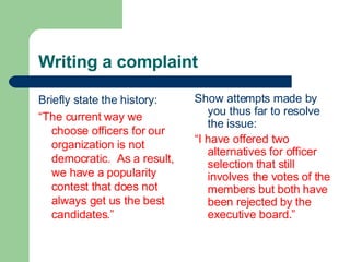 Writing a complaint
Briefly state the history:
“The current way we
choose officers for our
organization is not
democratic. As a result,
we have a popularity
contest that does not
always get us the best
candidates.”
Show attempts made by
you thus far to resolve
the issue:
“I have offered two
alternatives for officer
selection that still
involves the votes of the
members but both have
been rejected by the
executive board.”
 