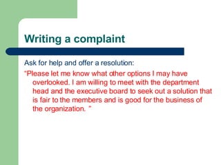 Writing a complaint
Ask for help and offer a resolution:
“Please let me know what other options I may have
overlooked. I am willing to meet with the department
head and the executive board to seek out a solution that
is fair to the members and is good for the business of
the organization. ”
 