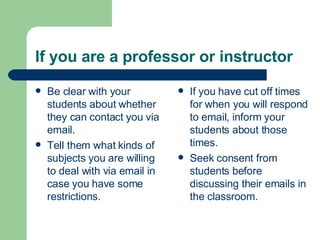 If you are a professor or instructor
 Be clear with your
students about whether
they can contact you via
email.
 Tell them what kinds of
subjects you are willing
to deal with via email in
case you have some
restrictions.
 If you have cut off times
for when you will respond
to email, inform your
students about those
times.
 Seek consent from
students before
discussing their emails in
the classroom.
 