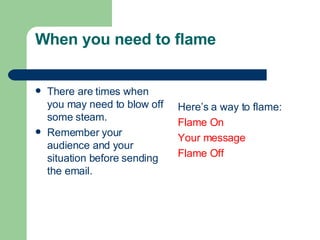 When you need to flame
 There are times when
you may need to blow off
some steam.
 Remember your
audience and your
situation before sending
the email.
Here’s a way to flame:
Flame On
Your message
Flame Off
 