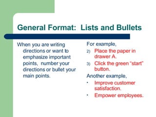 General Format: Lists and Bullets
When you are writing
directions or want to
emphasize important
points, number your
directions or bullet your
main points.
For example,
2) Place the paper in
drawer A.
3) Click the green “start”
button.
Another example,
• Improve customer
satisfaction.
• Empower employees.
 