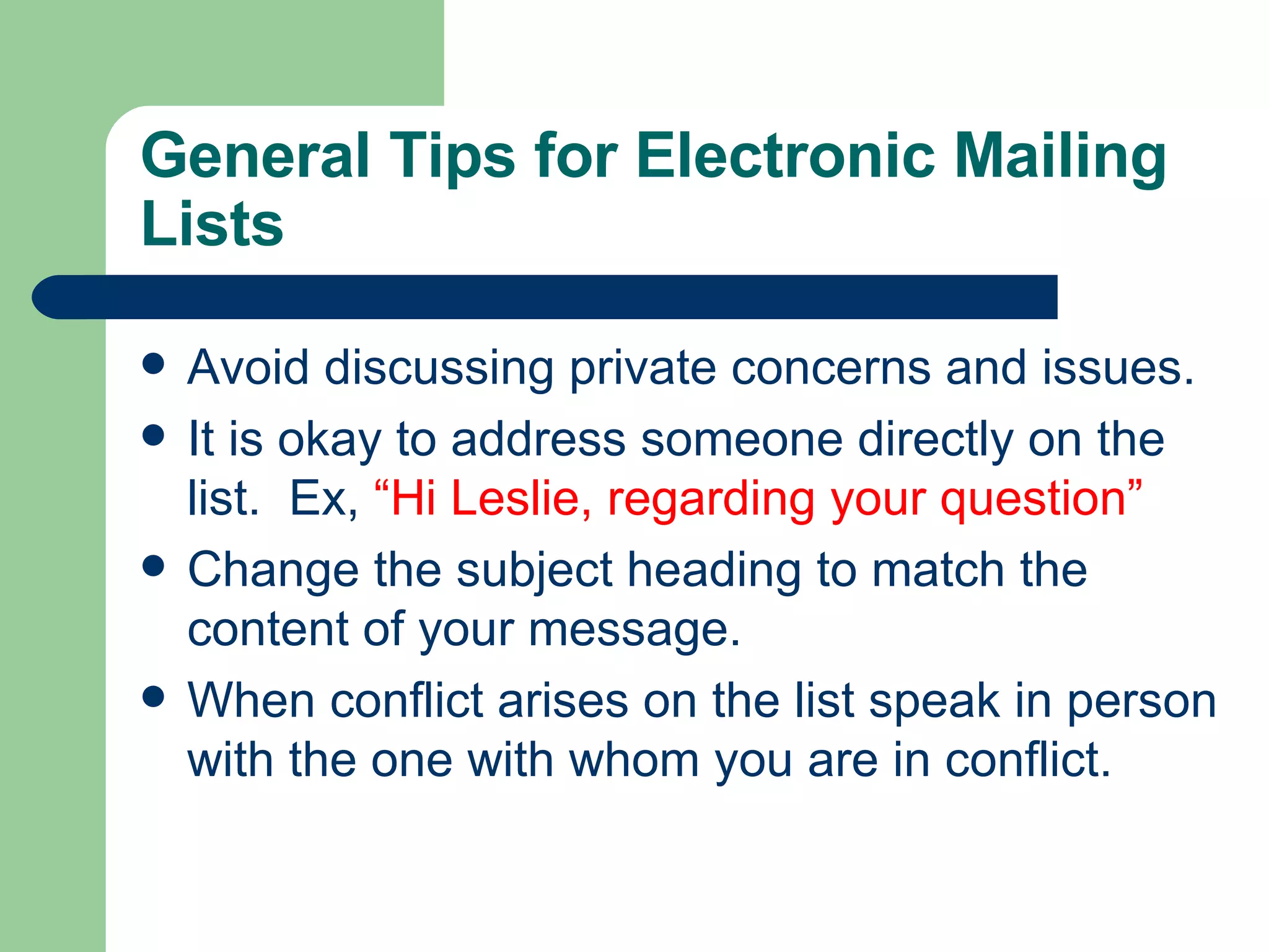 General Tips for Electronic Mailing Lists Avoid discussing private concerns and issues. It is okay to address someone directly on the list.  Ex,  “Hi Leslie, regarding your question” Change the subject heading to match the content of your message. When conflict arises on the list speak in person with the one with whom you are in conflict. 