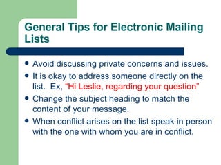 General Tips for Electronic Mailing Lists Avoid discussing private concerns and issues. It is okay to address someone directly on the list.  Ex,  “Hi Leslie, regarding your question” Change the subject heading to match the content of your message. When conflict arises on the list speak in person with the one with whom you are in conflict. 