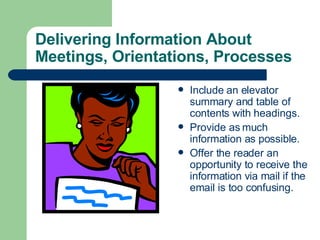 Delivering Information About Meetings, Orientations, Processes Include an elevator summary and table of contents with headings. Provide as much information as possible. Offer the reader an opportunity to receive the information via mail if the email is too confusing. 
