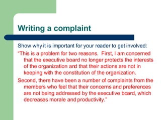 Writing a complaint Show why it is important for your reader to get involved: “ This is a problem for two reasons.  First, I am concerned that the executive board no longer protects the interests of the organization and that their actions are not in keeping with the constitution of the organization. Second, there have been a number of complaints from the members who feel that their concerns and preferences are not being addressed by the executive board, which decreases morale and productivity.” 