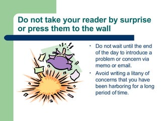 Do not take your reader by surprise or press them to the wall Do not wait until the end of the day to introduce a problem or concern via memo or email. Avoid writing a litany of concerns that you have been harboring for a long period of time. 