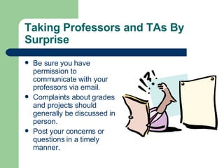 Taking Professors and TAs By Surprise Be sure you have permission to communicate with your professors via email. Complaints about grades and projects should generally be discussed in person. Post your concerns or questions in a timely manner. 