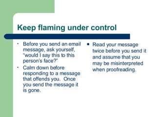 Keep flaming under control Before you send an email message, ask yourself, “would I say this to this person’s face?” Calm down before responding to a message that offends you.  Once you send the message it is gone. Read your message twice before you send it and assume that you may be misinterpreted when proofreading. 