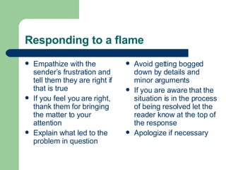 Responding to a flame Empathize with the sender’s frustration and tell them they are right if that is true If you feel you are right, thank them for bringing the matter to your attention Explain what led to the problem in question Avoid getting bogged down by details and minor arguments If you are aware that the situation is in the process of being resolved let the reader know at the top of the response Apologize if necessary 