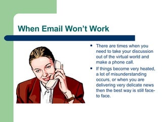 When Email Won’t Work There are times when you need to take your discussion out of the virtual world and make a phone call. If things become very heated, a lot of misunderstanding occurs, or when you are delivering very delicate news then the best way is still face-to face. 