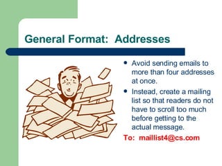 General Format:  Addresses Avoid sending emails to more than four addresses at once. Instead, create a mailing list so that readers do not have to scroll too much before getting to the actual message. To:  [email_address] 