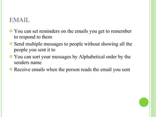 EMAIL  You can set reminders on the emails you get to remember to respond to them Send multiple messages to people without showing all the people you sent it to You can sort your messages by Alphabetical order by the senders name Receive emails when the person reads the email you sent  