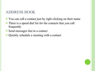 ADDRESS BOOK You can call a contact just by right clicking on their name There is a speed dial list for the contacts that you call frequently Send messages fast to a contact Quickly schedule a meeting with a contact 
