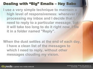Dealing with “Big” Emails – Itzy Sabo I use a very simple technique to maintain a high level of responsiveness: whenever I'm processing my inbox and I decide that I need to reply to a particular message, but it will take too long to do it right now, I file it in a folder named "Reply".  When the dust settles at the end of each day, I have a clean list of the messages to which I need to reply, without other messages clouding my vision.  