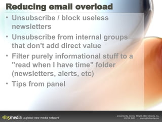 Reducing email overload Unsubscribe / block useless newsletters Unsubscribe from internal groups that don't add direct value Filter purely informational stuff to a "read when I have time" folder (newsletters, alerts, etc) Tips from panel 