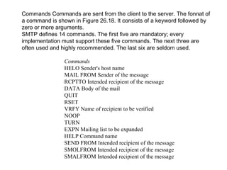 Commands Commands are sent from the client to the server. The fonnat of 
a command is shown in Figure 26.18. It consists of a keyword followed by 
zero or more arguments. 
SMTP defines 14 commands. The first five are mandatory; every 
implementation must support these five commands. The next three are 
often used and highly recommended. The last six are seldom used. 
Commands 
HELO Sender's host name 
MAIL FROM Sender of the message 
RCPTTO Intended recipient of the message 
DATA Body of the mail 
QUIT 
RSET 
VRFY Name of recipient to be verified 
NOOP 
TURN 
EXPN Mailing list to be expanded 
HELP Command name 
SEND FROM Intended recipient of the message 
SMOLFROM Intended recipient of the message 
SMALFROM Intended recipient of the message 
 