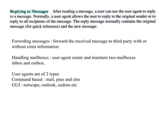 Forwrding messages : forward the received message to third party with or 
without extra information 
Handling mailboxes : user agent create and maintain two mailboxes 
inbox and outbox. 
User agents are of 2 types 
Command based : mail, pine and elm 
GUI : netscape, outlook, eudora etc. 
 