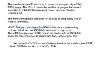 The main limitation of Email is that it can send messages only in 7 bit 
ASCII format. Therefore it can not be used for languages that are not 
supported by 7 bit ASCII characters ( French, german, Russian, 
Chinese etc.) 
The another limitation is that it can not be used to send binary files or 
video or audio data. 
MIME ( Multipurpose Internet Mail Extensions ) is a supplementary 
protocol that allows non ASCII data to be sent through email. 
The MIME transform non ASCII data at the sender side to ASCII data 
and at the receiving side it is transformed back to the original data. 
 