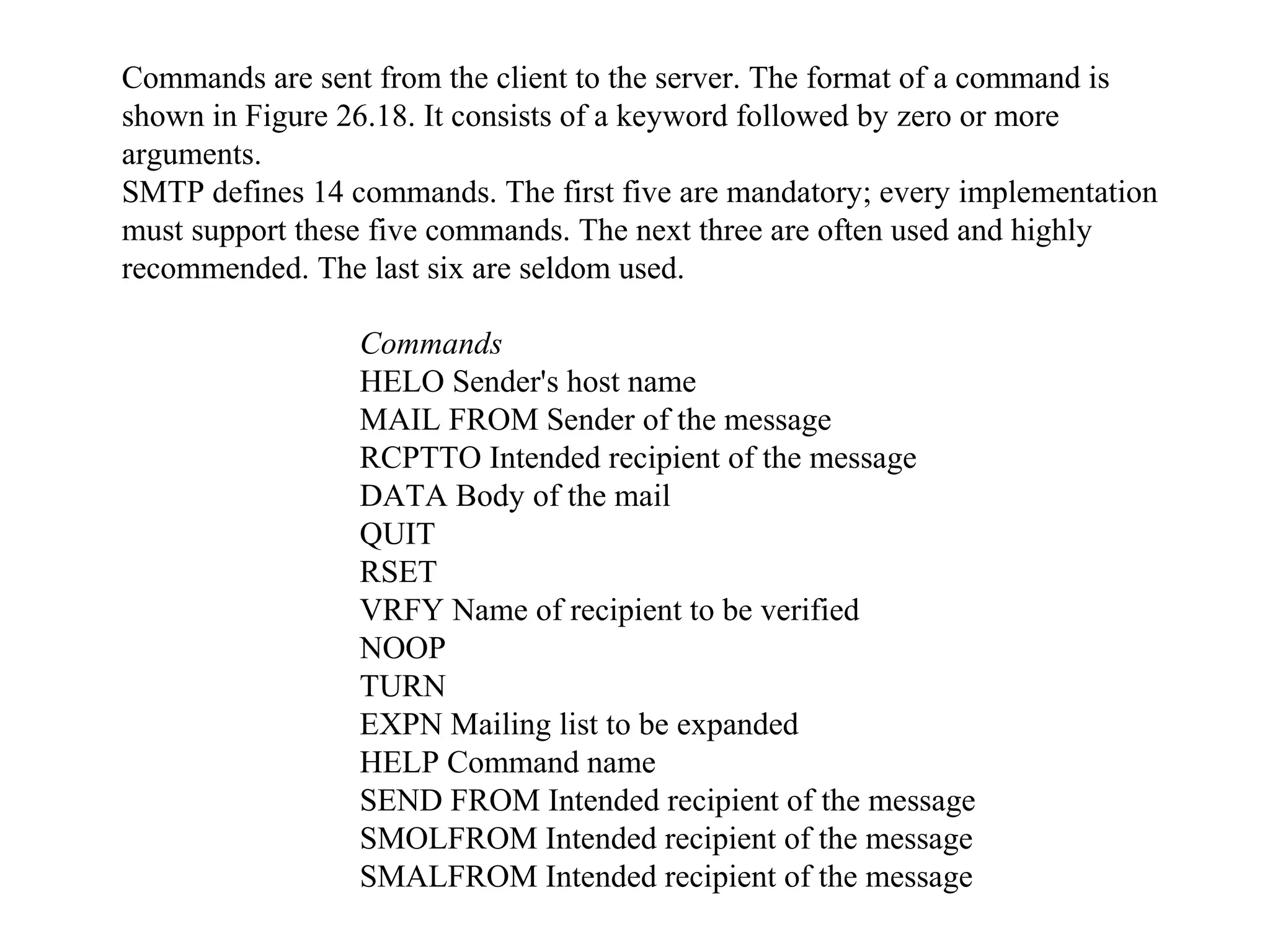 Commands are sent from the client to the server. The format of a command is 
shown in Figure 26.18. It consists of a keyword followed by zero or more 
arguments. 
SMTP defines 14 commands. The first five are mandatory; every implementation 
must support these five commands. The next three are often used and highly 
recommended. The last six are seldom used. 
Commands 
HELO Sender's host name 
MAIL FROM Sender of the message 
RCPTTO Intended recipient of the message 
DATA Body of the mail 
QUIT 
RSET 
VRFY Name of recipient to be verified 
NOOP 
TURN 
EXPN Mailing list to be expanded 
HELP Command name 
SEND FROM Intended recipient of the message 
SMOLFROM Intended recipient of the message 
SMALFROM Intended recipient of the message 
 